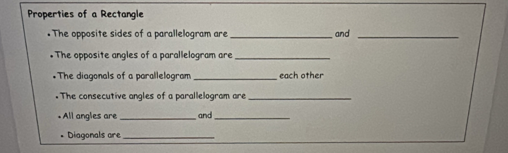 Properties of a Rectangle 
. The opposite sides of a parallelogram are _and_ 
. The opposite angles of a parallelogram are_ 
•The diagonals of a parallelogram _each other 
The consecutive angles of a parallelogram are_ 
• All angles are_ and_ 
Diagonals are_