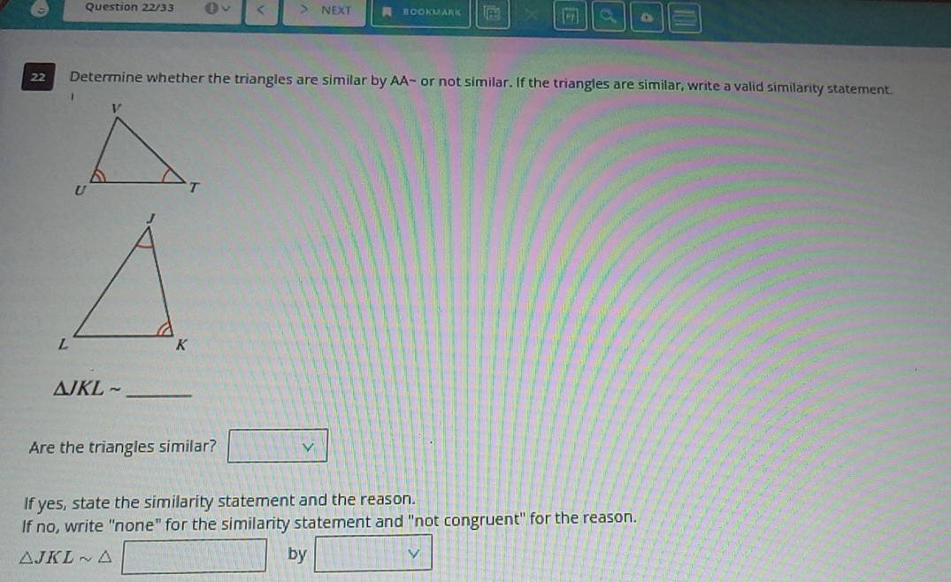 Question 22/33 < NEXT BOOKMARK 
[7] 
22 Determine whether the triangles are similar by AA~ or not similar. If the triangles are similar, write a valid similarity statement.
△ JKLsim _ 
Are the triangles similar? □ vee 
If yes, state the similarity statement and the reason. 
If no, write "none" for the similarity statement and "not congruent' for the reason.
△ JKLsim △ □ by □ vee 