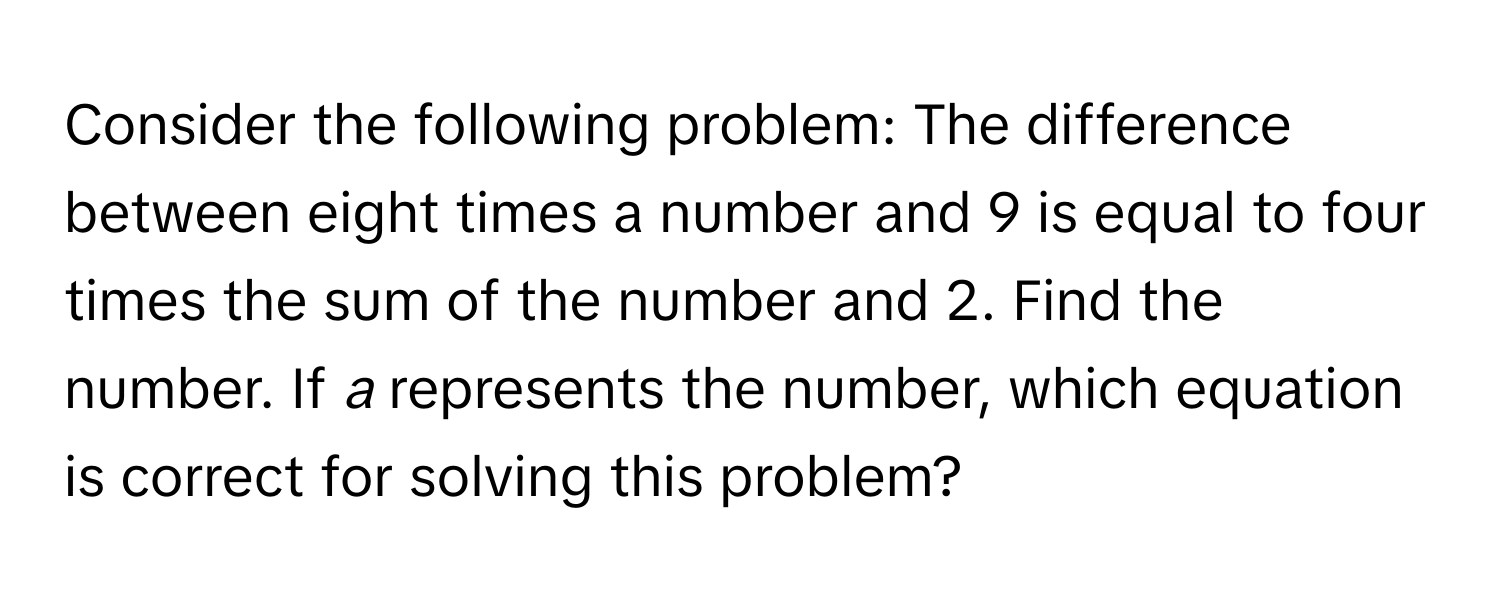 Consider the following problem: The difference between eight times a number and 9 is equal to four times the sum of the number and 2. Find the number. If *a* represents the number, which equation is correct for solving this problem?