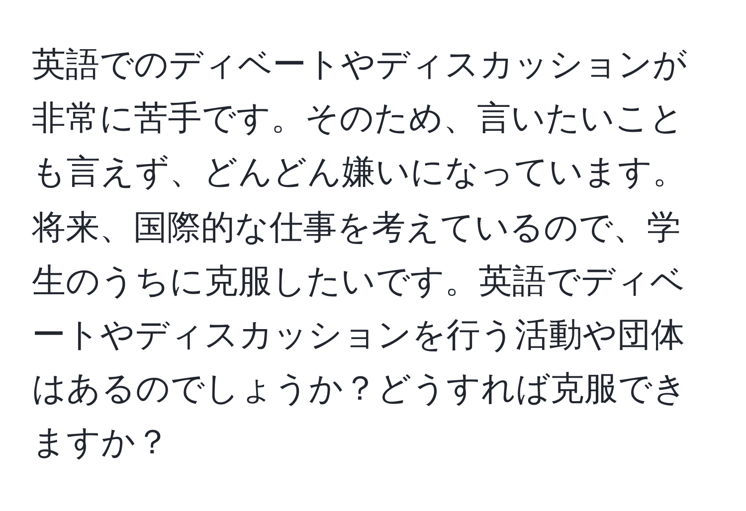 英語でのディベートやディスカッションが非常に苦手です。そのため、言いたいことも言えず、どんどん嫌いになっています。将来、国際的な仕事を考えているので、学生のうちに克服したいです。英語でディベートやディスカッションを行う活動や団体はあるのでしょうか？どうすれば克服できますか？