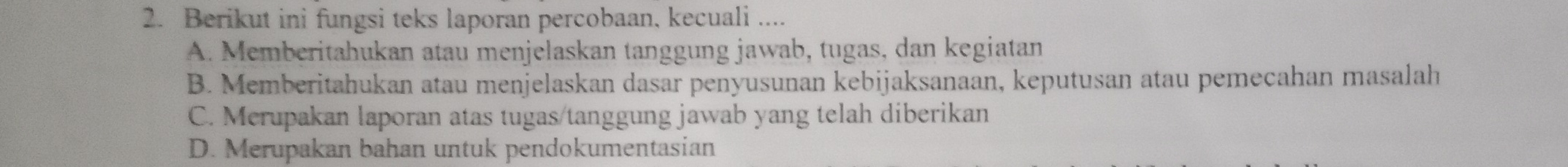 Berikut ini fungsi teks laporan percobaan, kecuali ....
A. Memberitahukan atau menjelaskan tanggung jawab, tugas, dan kegiatan
B. Memberitahukan atau menjelaskan dasar penyusunan kebijaksanaan, keputusan atau pemeçahan masalah
C. Merupakan laporan atas tugas/tanggung jawab yang telah diberikan
D. Merupakan bahan untuk pendokumentasian