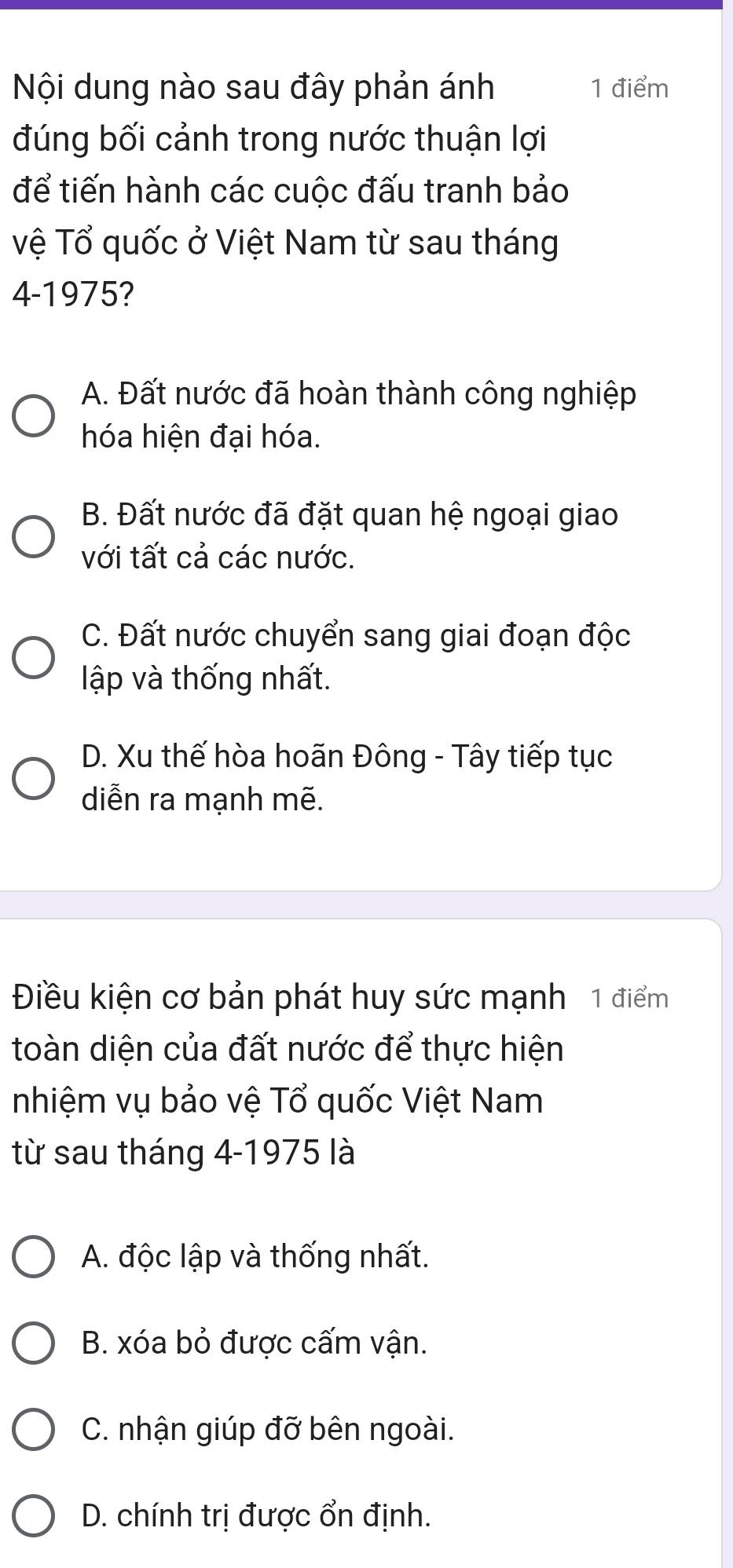 Nội dung nào sau đây phản ánh 1 điểm
đúng bối cảnh trong nước thuận lợi
để tiến hành các cuộc đấu tranh bảo
Vệ Tổ quốc ở Việt Nam từ sau tháng
4-1975?
A. Đất nước đã hoàn thành công nghiệp
hóa hiện đại hóa.
B. Đất nước đã đặt quan hệ ngoại giao
với tất cả các nước.
C. Đất nước chuyển sang giai đoạn độc
lập và thống nhất.
D. Xu thế hòa hoãn Đông - Tây tiếp tục
diễn ra mạnh mẽ.
Điều kiện cơ bản phát huy sức mạnh 1 điểm
toàn diện của đất nước để thực hiện
nhiệm vụ bảo vệ Tổ quốc Việt Nam
từ sau tháng 4-1975 là
A. độc lập và thống nhất.
B. xóa bỏ được cấm vận.
C. nhận giúp đỡ bên ngoài.
D. chính trị được ổn định.