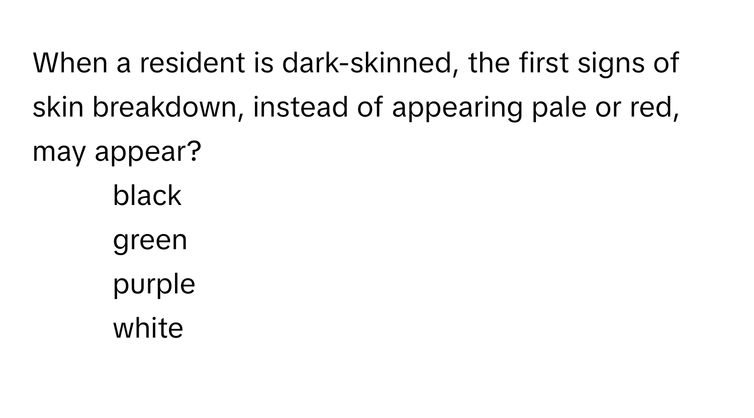 When a resident is dark-skinned, the first signs of skin breakdown, instead of appearing pale or red, may appear?

1) black
2) green
3) purple
4) white