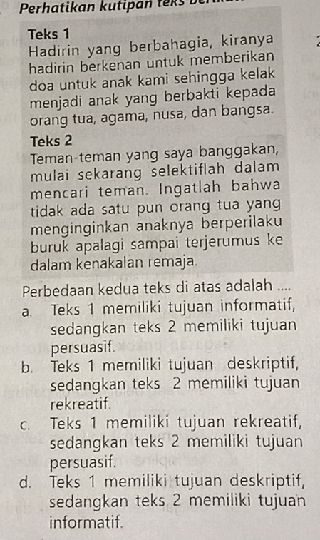 Perhatikan kutipan teks D
Teks 1
Hadirin yang berbahagia, kiranya
hadirin berkenan untuk memberikan
doa untuk anak kami sehingga kelak
menjadi anak yang berbakti kepada
orang tua, agama, nusa, dan bangsa.
Teks 2
Teman-teman yang saya banggakan,
mulai sekarang selektiflah dalam 
mencari teman. Ingatlah bahwa
tidak ada satu pun orang tua yang 
menginginkan anaknya berperilaku
buruk apalagi sampai terjerumus ke
dalam kenakalan remaja.
Perbedaan kedua teks di atas adalah ....
a. Teks 1 memiliki tujuan informatif,
sedangkan teks 2 memiliki tujuan
persuasif.
b. Teks 1 memiliki tujuan deskriptif,
sedangkan teks 2 memiliki tujuan
rekreatif.
c. Teks 1 memiliki tujuan rekreatif,
sedangkan teks 2 memiliki tujuan
persuasif.
d. Teks 1 memiliki tujuan deskriptif,
sedangkan teks 2 memiliki tujuan
informatif.