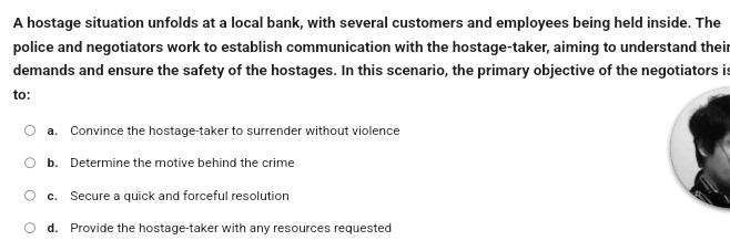 A hostage situation unfolds at a local bank, with several customers and employees being held inside. The
police and negotiators work to establish communication with the hostage-taker, aiming to understand their
demands and ensure the safety of the hostages. In this scenario, the primary objective of the negotiators is
to:
a. Convince the hostage-taker to surrender without violence
b. Determine the motive behind the crime
c. Secure a quick and forceful resolution
d. Provide the hostage-taker with any resources requested