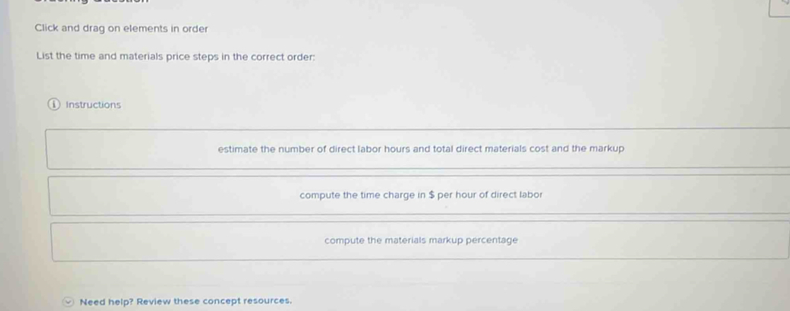 Click and drag on elements in order
List the time and materials price steps in the correct order:
( Instructions
estimate the number of direct labor hours and total direct materials cost and the markup
compute the time charge in $ per hour of direct labor
compute the materials markup percentage
Need help? Review these concept resources.