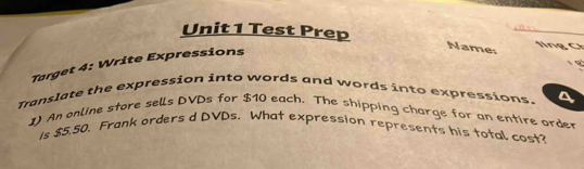 Test Prep 
ln g C 
Target 4: Write Expressions 
Name: 
9 
Translate the expression into words and words into expressions. 
1) An online store sells DVDs for $10 each. The shipping charge for an entire order 
Is $5.50, Frank orders d DVDs. What expression represents his total cost?