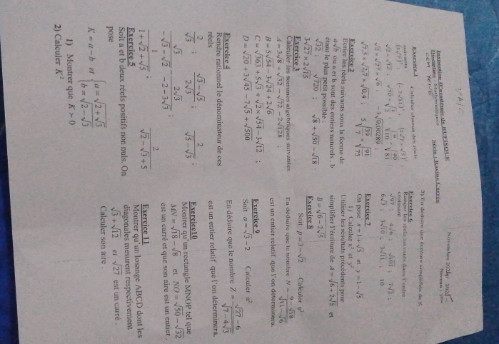 Novembrs 2024
Discipline - Mathématiques  Inspection D'aéadémie de RUFISOUE  Série : Racine Carrée
3) En déduire une écriture simplifiée de K
Exervice 1 Exercice 6
a  nta Cafeuter chacun des réels
(3sqrt(7))^2= (-2sqrt(11))^1 (2sqrt(7)* sqrt(5))^2= Ringer les réels suivants dans Fordre
croissant
sqrt(97);4sqrt(6);sqrt(101);7sqrt(2)
sqrt(2)* sqrt(12):sqrt(50)* sqrt(frac 1)2:sqrt(frac 9)10=sqrt(frac 40)81 6sqrt(3);3sqrt(10);3sqrt(11);10
sqrt(2)* sqrt(27)* sqrt(6):-3sqrt(0,00289);
sqrt(7.5)* sqrt(2,7)* sqrt(0,4) 5sqrt(frac 39)7* sqrt(frac 91)75 Exercice 7
On pose x=1+sqrt(5) y=1-sqrt(5)
Exercice 2 1) Calculer x^2  y^2
Ecrire les réels suivants sous la forme de Utiliser les résultats précédents pour
asqrt(b) ou a et b sont des entiers naturels . b
étant le plus petit possible : simplifier l'écriture de A=sqrt(6+2sqrt 5) ct
B=sqrt(6-2sqrt 5)
sqrt(32): sqrt(720) : sqrt(8)+sqrt(50)-sqrt(18) Exercice 8
3sqrt(27)* 2sqrt(15)
Exercice 3 Soit p=3-sqrt(2) Calculer p^2
Calculer les sommes algébriques suivantes En déduire que le nombre N=frac 9-sqrt(18)sqrt(11-sqrt 6)
A=3sqrt(8)+sqrt(32)-sqrt(72)-2sqrt(128);
B=5sqrt(54)-3sqrt(24)+2sqrt(6) est un entier relatif que l'on déterminera.
C=sqrt(363)+5sqrt(3)+sqrt(2)* sqrt(54)-3sqrt(12) Exercice 9
D=sqrt(20)+3sqrt(45)-7sqrt(5)+sqrt(500) Soit a=sqrt(3)-2 Calculer a^2
Exercice 4
Rendre rationnel le dénominateur de ces En déduire que le nombre z=frac sqrt(27)-6sqrt(7-4sqrt 3)
réels est un entier relatif que l'on déterminera.
 2/sqrt(3) ;  (sqrt(3)-sqrt(5))/2sqrt(3) ;  2/sqrt(5)-sqrt(3) ; Exercice10
Montrer qu'un rectangle MNOP tel que
 sqrt(3)/-sqrt(3)-sqrt(2) - 2sqrt(3)/-2-3sqrt(3) 
MN=sqrt(18)-sqrt(8) et NO=sqrt(50)-sqrt(32)
est un carré et que son aire est un entier .
 1/1+sqrt(2)+sqrt(5)   2/sqrt(2)-sqrt(3)+5  Exercice 11
Exercice 5 Montrer qu’un losange ABCD dont les
Soit a et b deux réels positifs non nuls. On diagonales mesurent respectivement
sqrt(3)+sqrt(12) eī sqrt(27)
pose  est un carré  .
K=a-b et beginarrayl a=sqrt(2+sqrt 3) b=sqrt(2-sqrt 3)endarray.
Calculer son aire .
1) Montrer que K>0
2) Calculer K^2