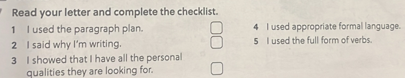 Read your letter and complete the checklist. 
1 I used the paragraph plan. 4 I used appropriate formal language. 
2 I said why I'm writing. 5 I used the full form of verbs. 
3 I showed that I have all the personal 
qualities they are looking for.