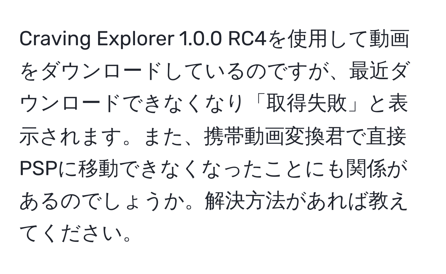 Craving Explorer 1.0.0 RC4を使用して動画をダウンロードしているのですが、最近ダウンロードできなくなり「取得失敗」と表示されます。また、携帯動画変換君で直接PSPに移動できなくなったことにも関係があるのでしょうか。解決方法があれば教えてください。