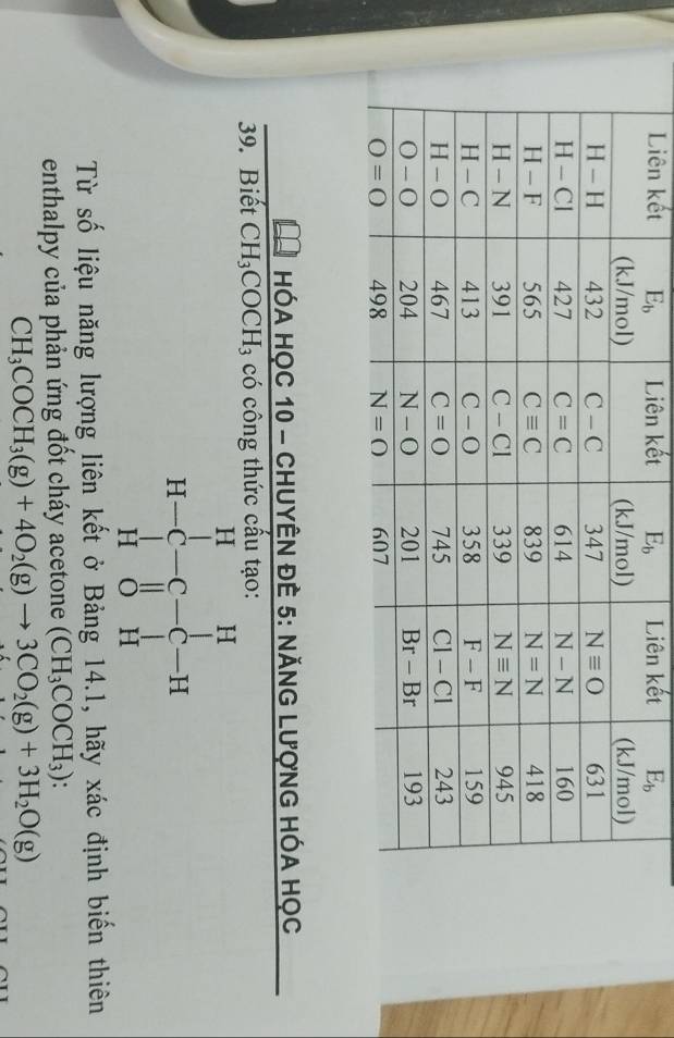 Liên kếtkếtiê kết
HóA HọC 10 - CHUYÊN ĐÊ 5: NĂNG LượnG HÓA Học
39. Biết CH_3COCH_3 có công thức cấu tạo:
Từ số liệu năng lượng liên kết ở Bảng 14.1, hãy xác định biến thiên
enthalpy của phản ứng đốt cháy acetone (CH_3COCH_3)
CH_3COCH_3(g)+4O_2(g)to 3CO_2(g)+3H_2O(g)