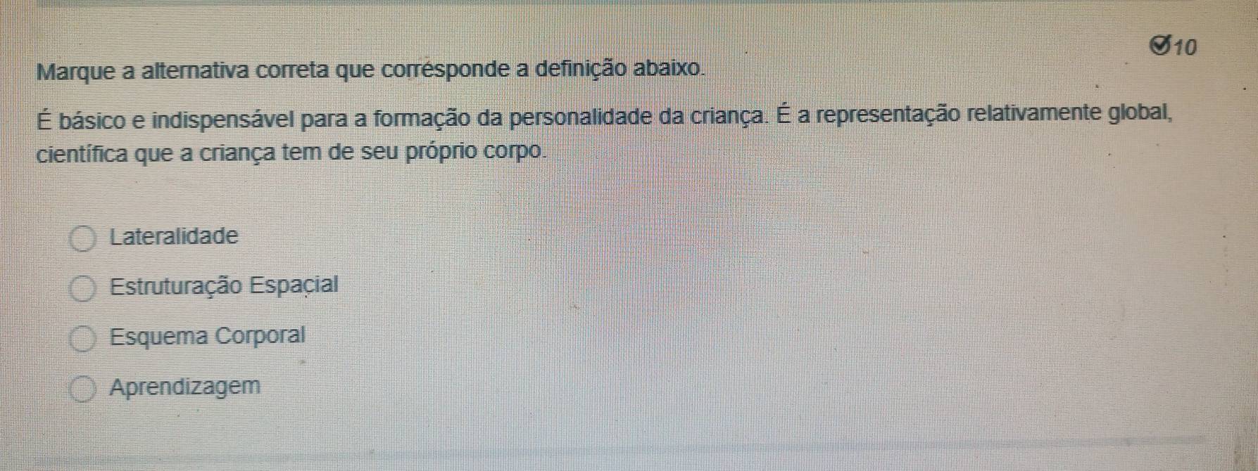 Marque a alternativa correta que corrésponde a definição abaixo.
É básico e indispensável para a formação da personalidade da criança. É a representação relativamente global,
científica que a criança tem de seu próprio corpo.
Lateralidade
Estruturação Espaçial
Esquema Corporal
Aprendizagem