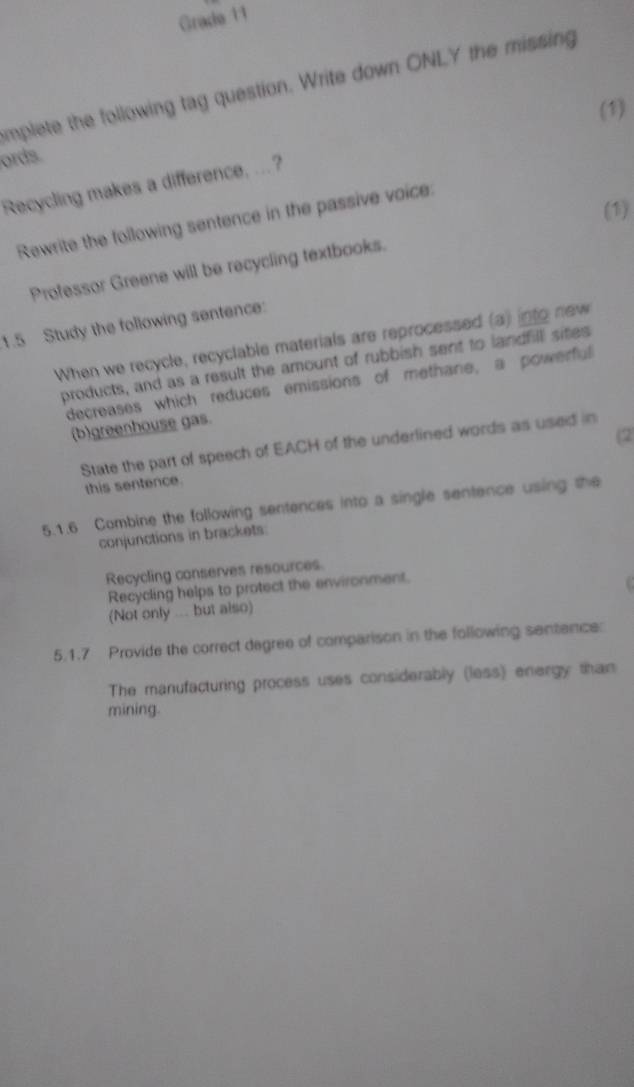 Grade 11 
mplete the following tag question. Write down ONLY the missing 
(1) 
ords. 
Recycling makes a difference, ...? 
(1) 
Rewrite the following sentence in the passive voice: 
Professor Greene will be recycling textbooks. 
1.5 Study the following sentence: 
When we recycle, recyclable materials are reprocessed (a) into new 
products, and as a result the amount of rubbish sent to landfill sites 
decreases which reduces emissions of methane, a powerful 
(b)greenhouse gas. 
(2 
State the part of speech of EACH of the underlined words as used in 
this sentence. 
5.1.6 Combine the following sentences into a single sentence using the 
conjunctions in brackets: 
Recycling conserves resources. 
Recycling helps to protect the environment. 
(Not only ... but also) 
5.1.7 Provide the correct degree of comparison in the following sentence: 
The manufacturing process uses considerably (less) energy than 
mining.