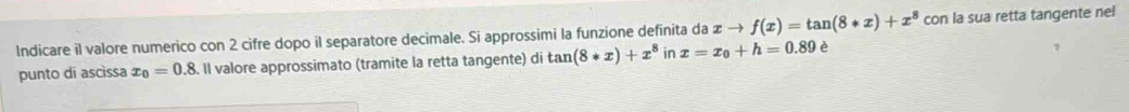 Indicare il valore numerico con 2 cifre dopo il separatore decimale. Si approssimi la funzione definita da xto f(x)=tan (8*x)+x^8 con la sua retta tangente nel 
punto dī ascìssa x_0=0.8. Il valore approssimato (tramite la retta tangente) di tan (8*x)+x^8 in x=x_0+h=0.89 è