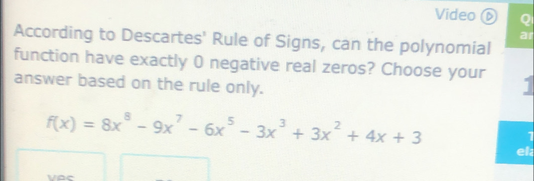 Video Q 
ar 
According to Descartes' Rule of Signs, can the polynomial 
function have exactly 0 negative real zeros? Choose your 1 
answer based on the rule only.
f(x)=8x^8-9x^7-6x^5-3x^3+3x^2+4x+3
1 
el