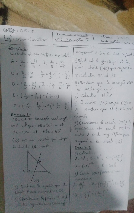 Colage: ElFeat Dwon a danic. y clange. IneTr
N^- 2 SemestI
Amn scolaine, 2olk
Exencial: cespcinds A. B it c frot nerfust.
calcule of simpliBien i possibl
3) Guck oot le ymibuigu do b
A= 5/14 *  ((-7))/3 ;B= 11/5 /  11/-17  demi-chiit [AB) fr notfood
C= 3/2 *  4/10 - 4/3 + 7/3 * ( 3/4 - 7/3 ) 4) colculen HNet IH
D=( 8/5 - 5/6 )-[ 7/4 -( 3/8 -1)]= 16/3  5) Honlcen que de biange AN
eat nectangle en M
E=( 2/15 - 1/25 )-( 4/5 -1) (  colculer HPN
F=( (-2)/3 - 4/5 )· 2(3- 1/10 + 2/3 ) ) da dhoile (AC) cogle (D)on
E. Mondven gur M, P d I sond
Exencict alligues
ABC est an buangle nectangl
end te gre AB=3.5cm et ⑤ Camatuane to cence (ne') t
AC=4cm of Ahat BC=49° Degmibique do cenc (re)o
conke A et do ragons 5cm pan
(D ) est uae duils yuu cope nypot a Do doad (D)
eachool (BC)csc θ Execia3:
A=10^3,B=3^(-2),C=( (-15)/3 )^0
D=(-1)^2012,E=2023
lowr pao forme Iam
' gool ast Be sgmitiagou do A= 12^3/6^3 ,B=(( (-13)/5 )^-4)^3,C= 10^5/10^8  tadhence
beak B pan rappor ∠ (D) ( 3/7 )^5· =( 1/36 )^-5
D Ceastane totenb H. N d