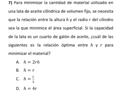 Para minimizar la cantidad de material utilizado en
una lata de aceite cilíndrica de volumen fijo, se necesita
que la relación entre la altura h y el radio r del cilindro
sea la que minimice el área superficial. Si la capacidad
de la lata es un cuarto de galón de aceite, ¿cuál de las
siguientes es la relación óptima entre ん y r para
minimizar el material?
A. h=2rh
B. h=r
C. h= r/2 
D. h=4r