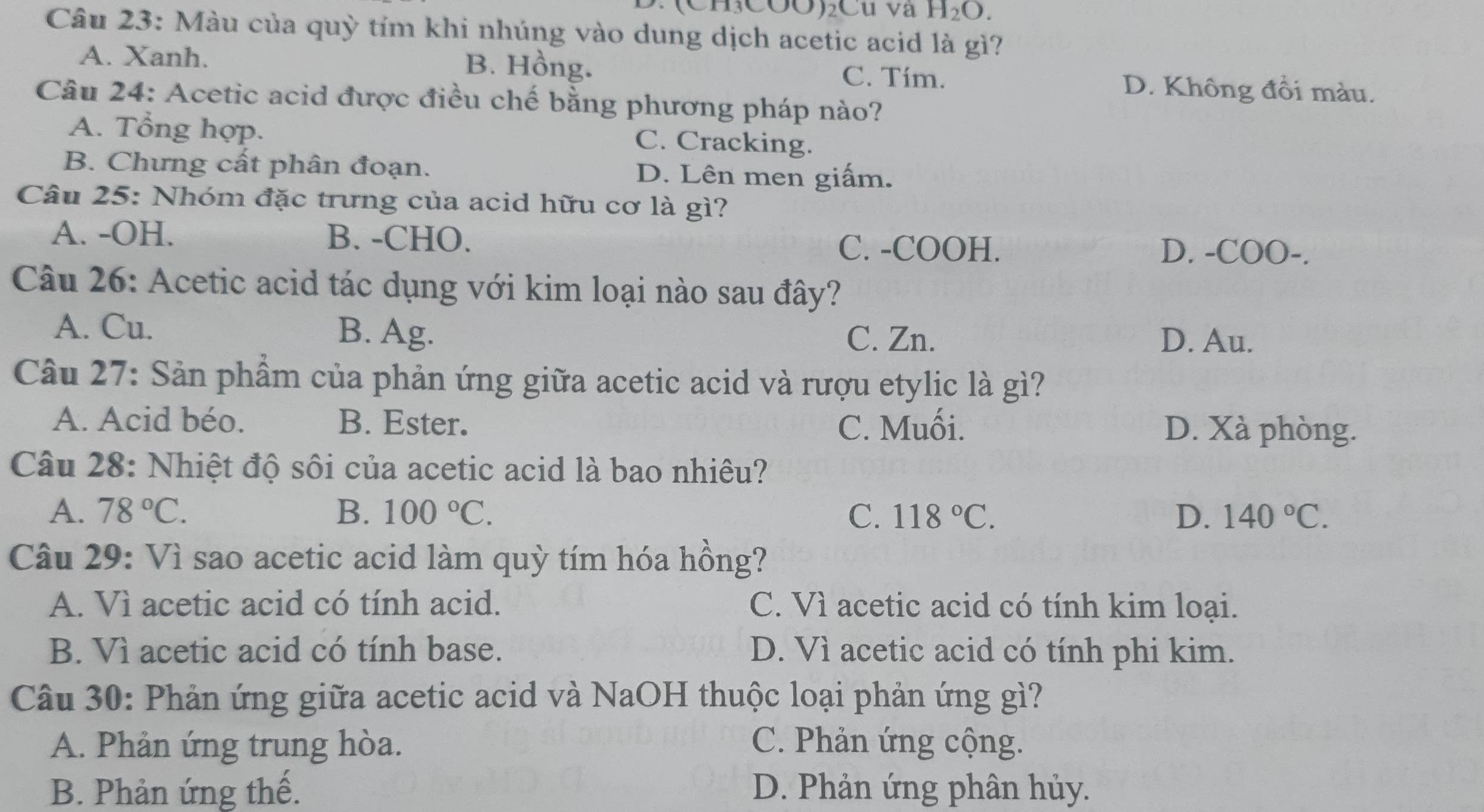 ∵ (CH₃COO)₂Cu va H_2O. 
Câu 23: Màu của quỳ tím khi nhúng vào dung dịch acetic acid là gì?
B. Hồng.
A. Xanh. C. Tím. D. Không đồi màu.
Câu 24: Acetic acid được điều chế bằng phương pháp nào?
A. Tổng hợp.
C. Cracking.
B. Chưng cất phân đoạn. D. Lên men giấm.
Câu 25: Nhóm đặc trưng của acid hữu cơ là gì?
A. -OH. B. -CHO. C. -COOH. D. -COO-.
Câu 26: Acetic acid tác dụng với kim loại nào sau đây?
A. Cu. B. Ag.
C. Zn. D. Au.
Câu 27: Sản phẩm của phản ứng giữa acetic acid và rượu etylic là gì?
A. Acid béo. B. Ester. C. Muối. D. Xà phòng.
Câu 28: Nhiệt độ sôi của acetic acid là bao nhiêu?
A. 78°C. B. 100°C. C. 118°C. D. 140°C. 
Câu 29: Vì sao acetic acid làm quỳ tím hóa hồng?
A. Vì acetic acid có tính acid. C. Vì acetic acid có tính kim loại.
B. Vì acetic acid có tính base. D. Vì acetic acid có tính phi kim.
Câu 30: Phản ứng giữa acetic acid và NaOH thuộc loại phản ứng gì?
A. Phản ứng trung hòa. C. Phản ứng cộng.
B. Phản ứng thế. D. Phản ứng phân hủy.