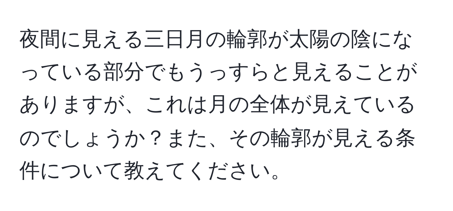 夜間に見える三日月の輪郭が太陽の陰になっている部分でもうっすらと見えることがありますが、これは月の全体が見えているのでしょうか？また、その輪郭が見える条件について教えてください。