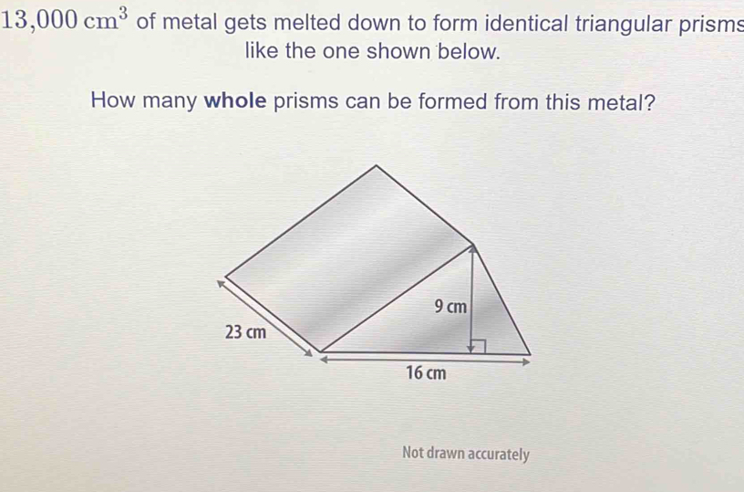 13,000cm^3 of metal gets melted down to form identical triangular prisms 
like the one shown below. 
How many whole prisms can be formed from this metal? 
Not drawn accurately