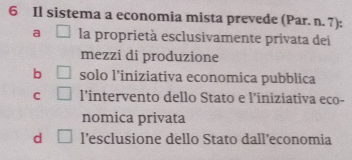 Il sistema a economia mista prevede (Par. n. 7):
a □ la proprietà esclusivamente privata dei
mezzi di produzione
b □ solo l’iniziativa economica pubblica
C □ l’intervento dello Stato e l’iniziativa eco-
nomica privata
d □ l’esclusione dello Stato dall’economia