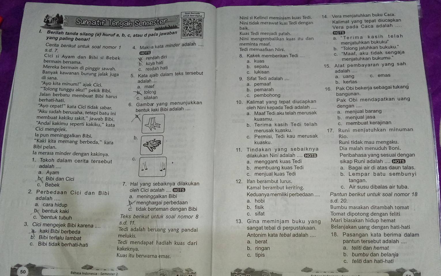 Nini si Kelinci meminiam kuas Tedi. 14. Vera menjatuhkan buku Caca.
Sumatif Tengah Semester Nini tidak merawat keas Tedi dengan Kalimat yang tepat diucapkan
baik. Vera pada Caca adalah ....
1. Berilah tanda silang (x) huruf a, b, c, atau d pa〈a jawaban Kuas Tedi menjadi patah. HOTS
yang paling benar! Nini mengembalikan kuas itu dan a. “Terima kasih telah
Cerita berikut untuk soal nomor 1 4. Makna kata minder adalah .... meminta maaf.
menjatuhkan bukuku''
HOTS b. “Tolong jatuhkan bukuku.”
s.d. 7. Tedi memaafkan Nini.
Cici si Ayam dan Bibi si Bebek. rendah dir 8. Kakek memberikan Tedi c. "Maaf, aku tidak sengaja
b. kaya hati menjatuhkan bukumu."
bermain bersama. a. kuas
Mereka bermain di pinggir sawah. c. rendah hati b. sepatu 15. Alat pembayaran yang sah
Banyak kawanan burung jalak juga 5. Kata jaib dalam teks tersebut c. lukisan
adalah ....
di sana. 9. Sifat Tedi adalah a. uang c. emas
"Ayo kita minum!” ajak Cici. adalah .... a. pemaaf b.kertas
a. maaf
“Tolong tunggu aku!” pekik Bibi. b tolong b. pemarah
16. Pak Obi bekerja sebagai tukang
Jalan berbatu membuat Bibi harus c. pembohong
berhati-hati. c. silalan bangunan.
6. Gambar yang menunjukkan 10. Kalimat yang tepat diucapkan Pak Obi mendapatkan uang
“Ayo cepat!” kata Cici tidak sabar. dengan ....
"Aku sudah berusaha, tetapi batu ini bentuk Iaki Bibi adalah .... oleh Nini kepada Tedi adalah .... a. menjual barang
a. Maaf Tedi aku telah merusak
membuat kakiku sakit,” jawab Bibi. kuasmu. b. menjual jasa
“Andai kakimu seperti kakiku,” kata b. Terima kasih Tedi telah c. membuat kerajinan
Cici mengejek. 17. Runi menjatuhkan minuman
merusak kuasku.
Ia pun meninggalkan Bibi. Rio.
b.
c. Permisi, Tedi kau merusak
“Kaki kita memang berbeda,” kata kuasku. Runi tidak mau mengaku.
Bibi pelan.
11. Tindakan yang sebaiknya Dia malah menuduh Boni.
Ia merasa minder dengan kakinya. dilakukan Nini adalah .... Hots Peribahasa yang sesuai dengan
1. Tokoh dalam cerita tersebut C. sikap Runi adalah .... HoTs
a. menggant kuas Tedi
adalah .... a. Bagai air di atas daun talas.
b. membuang kuas Tedi
a. Ayam c. menjual kuas Tedi b. Lempar batu sembunyi
b Bibi dan Cici
c. Bebek 7. Hal yang sebaiknya dilakukan 12. Ifan berambut lurus. tangan.
oleh Cici acalah .... HOTS
Kamal berambut keriting. c. Air susu dibalas air tuba.
2. Perbedaan Cici dan Bibi a. meninggalkan Bibi Keduanya memiliki perbedaan .... Pantun berikut untuk soal nomor 18
adalah ….
a. cara hidup b. menghargai perbedaan a. hobi s.d. 20.
b.bentuk kaki c. tidak berteman dengan Bibi b. fisik
Bumbu masakan ditambah tomat
c. bentuk tubuh Teks berikut untuk soal nomor 8
c. sifat Tomat dipotong dengan feliti
s.d. 11. 13. Gina meminjam buku yang Mari biasakan hidup hemat
3. Cici mengejek Bibi karena .... Tedi adalah beruang yang pandai sangat tebal di perpustakaan. Belanjakan uang dengan hati-hati
a kaki Bibi berbeda Antonim kata tebal adalah ....
b. Bibi terlalu lambat melukis. 18. Pasangan kata berima dalam
Tedi mendapat hadiah kuas dari a. berat pantun tersebut adalah ....
c. Bibi tidak berhati-hati kakeknya.
b. ringan a. teliti dan hemat
Kuas itu berwarna emas. c. tipis b. bumbu dan belanja
c. teliti dan hati-hati
50 Bahasa Indonesía - Semester 2