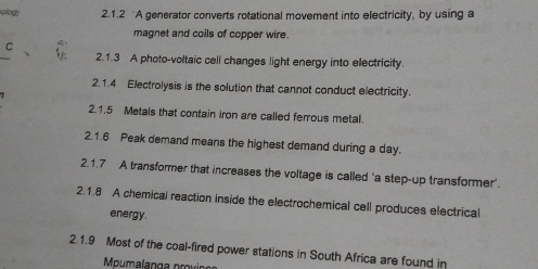 olog 2.1.2 A generator converts rotational movement into electricity, by using a 
magnet and coils of copper wire. 
C 
_ 
2.1.3 A photo-voltaic cell changes light energy into electricity. 
2.1.4 Electrolysis is the solution that cannot conduct electricity. 
2.1.5 Metals that contain iron are called ferrous metal. 
2.1.6 Peak demand means the highest demand during a day. 
2.1.7 A transformer that increases the voltage is called ‘a step-up transformer'. 
2.1.8 A chemical reaction inside the electrochemical cell produces electrical 
energy. 
2.1.9 Most of the coal-fired power stations in South Africa are found in 
Mpumalanga provir