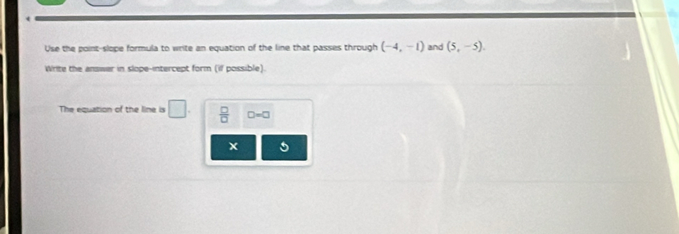 Use the point-slope formula to write an equation of the line that passes through (-4,-1) and (5,-5). 
Write the answer in slope-intercept form (if possible). 
The equation of the line is □.  □ /□   □ =□
x 5