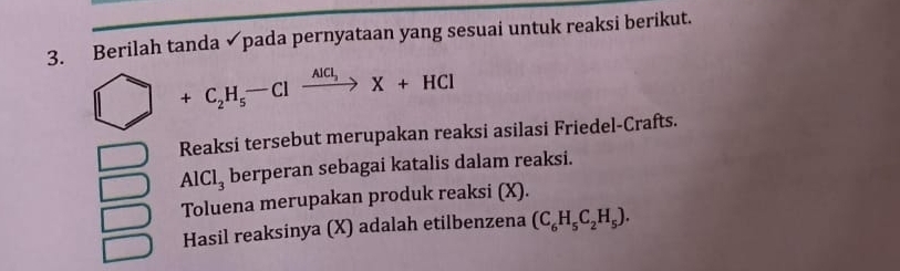 Berilah tanda ✓pada pernyataan yang sesuai untuk reaksi berikut.
+C_2H_5-Clxrightarrow AlCl_3X+HCl
Reaksi tersebut merupakan reaksi asilasi Friedel-Crafts.
AlCl_3 berperan sebagai katalis dalam reaksi. 
Toluena merupakan produk reaksi (X). 
Hasil reaksinya (X) adalah etilbenzena (C_6H_5C_2H_5).