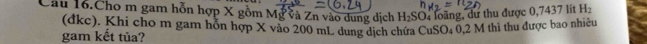 Câu 16.Cho m gam hỗn hợp X gồm Mg và Zn vào dung dịch H_2SO 4 loàng, dư thu được 0,7437 lít H_2
(đkc). Khi cho m gam hỗn hợp X vào 200 mL dung dịch chứa CuSO₄ 0,2 M thì thu được bao nhiệu 
gam kết tủa?