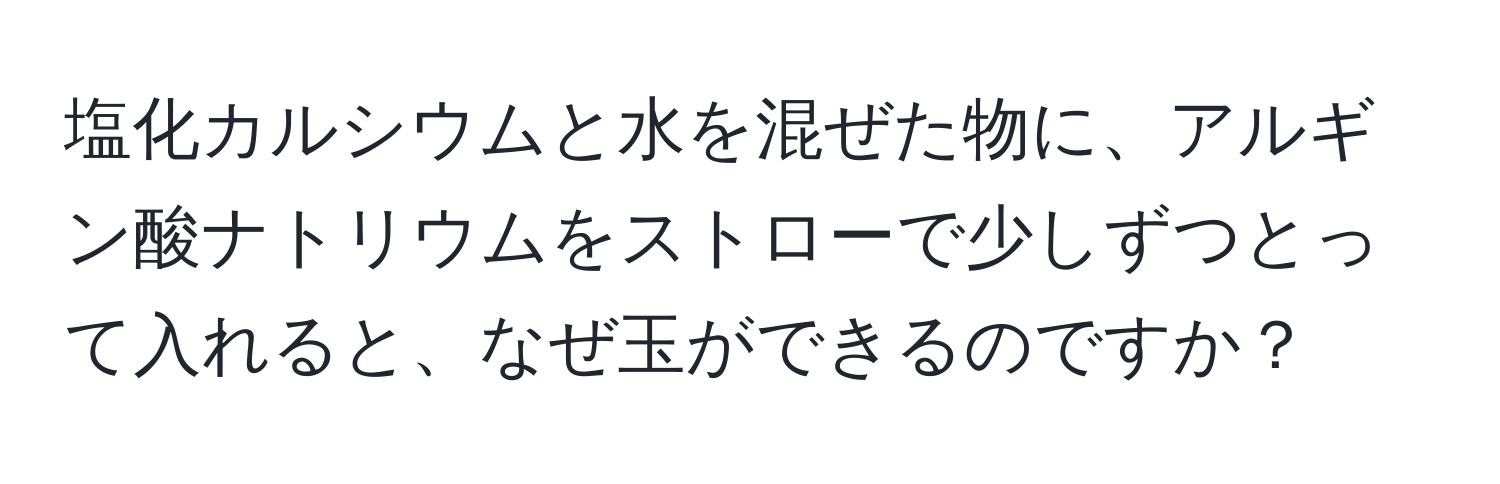 塩化カルシウムと水を混ぜた物に、アルギン酸ナトリウムをストローで少しずつとって入れると、なぜ玉ができるのですか？