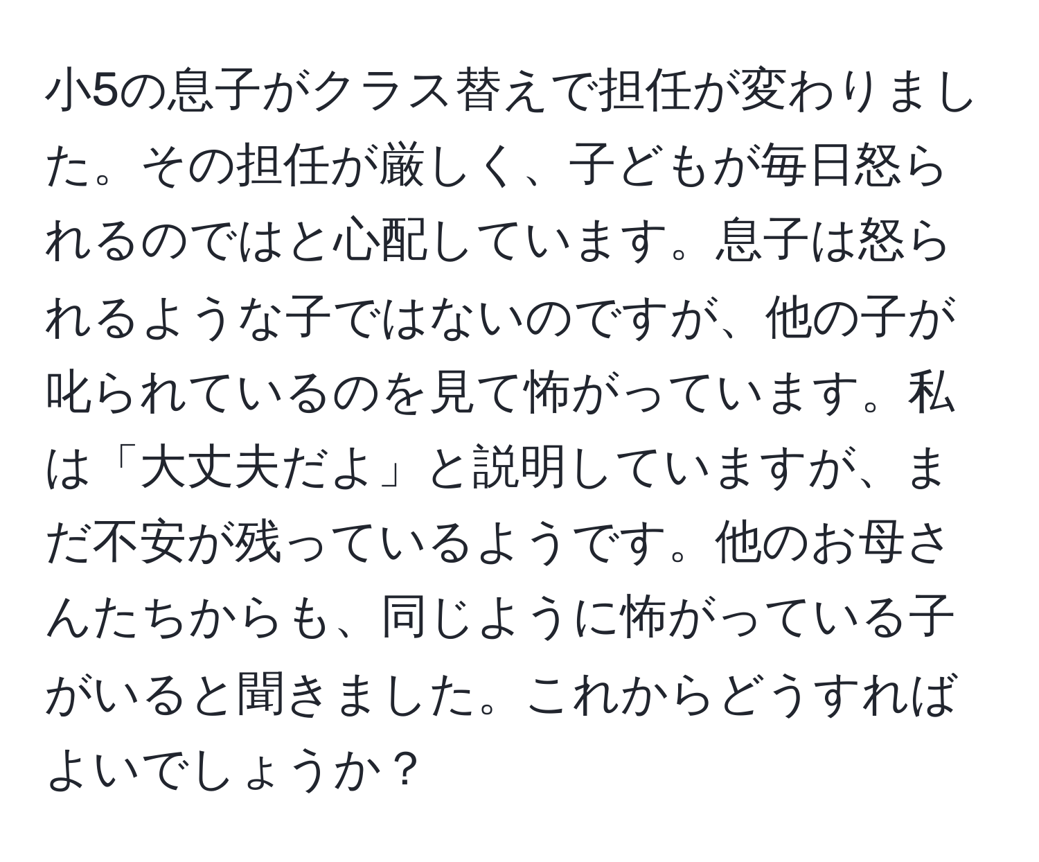 小5の息子がクラス替えで担任が変わりました。その担任が厳しく、子どもが毎日怒られるのではと心配しています。息子は怒られるような子ではないのですが、他の子が叱られているのを見て怖がっています。私は「大丈夫だよ」と説明していますが、まだ不安が残っているようです。他のお母さんたちからも、同じように怖がっている子がいると聞きました。これからどうすればよいでしょうか？