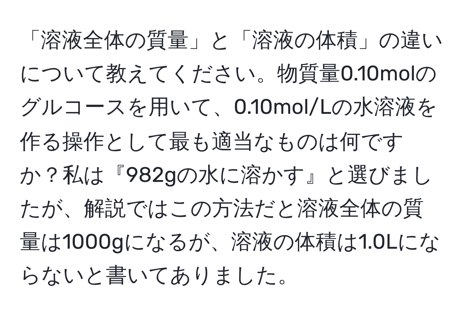 「溶液全体の質量」と「溶液の体積」の違いについて教えてください。物質量0.10molのグルコースを用いて、0.10mol/Lの水溶液を作る操作として最も適当なものは何ですか？私は『982gの水に溶かす』と選びましたが、解説ではこの方法だと溶液全体の質量は1000gになるが、溶液の体積は1.0Lにならないと書いてありました。