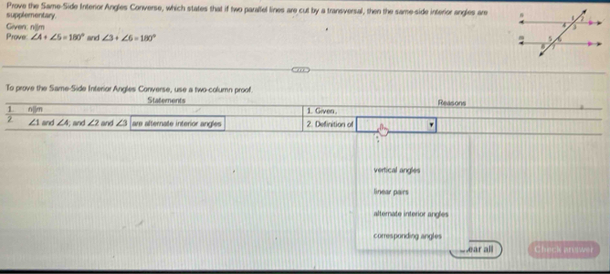 Prove the Same-Side Interior Angles Converse, which states that if two parallel lines are cut by a transversal, then the same-side interior angles are
supplementary. 
Given: njjm
Prove ∠ A+∠ 5=180° and ∠ 3+∠ 6=180°
To prove the Same-Side Interior Angles Converse, use a two-column proof.
Statements
1 n□ m 1. Given Reasons
2 ∠ 1 and ∠ A and ∠ 2 and ∠ 3 are afternate interior angles 2. Definition of β _ '
vertical angles
linear pairs
alternate interior angles
corresponding angles
w ear all Check answer