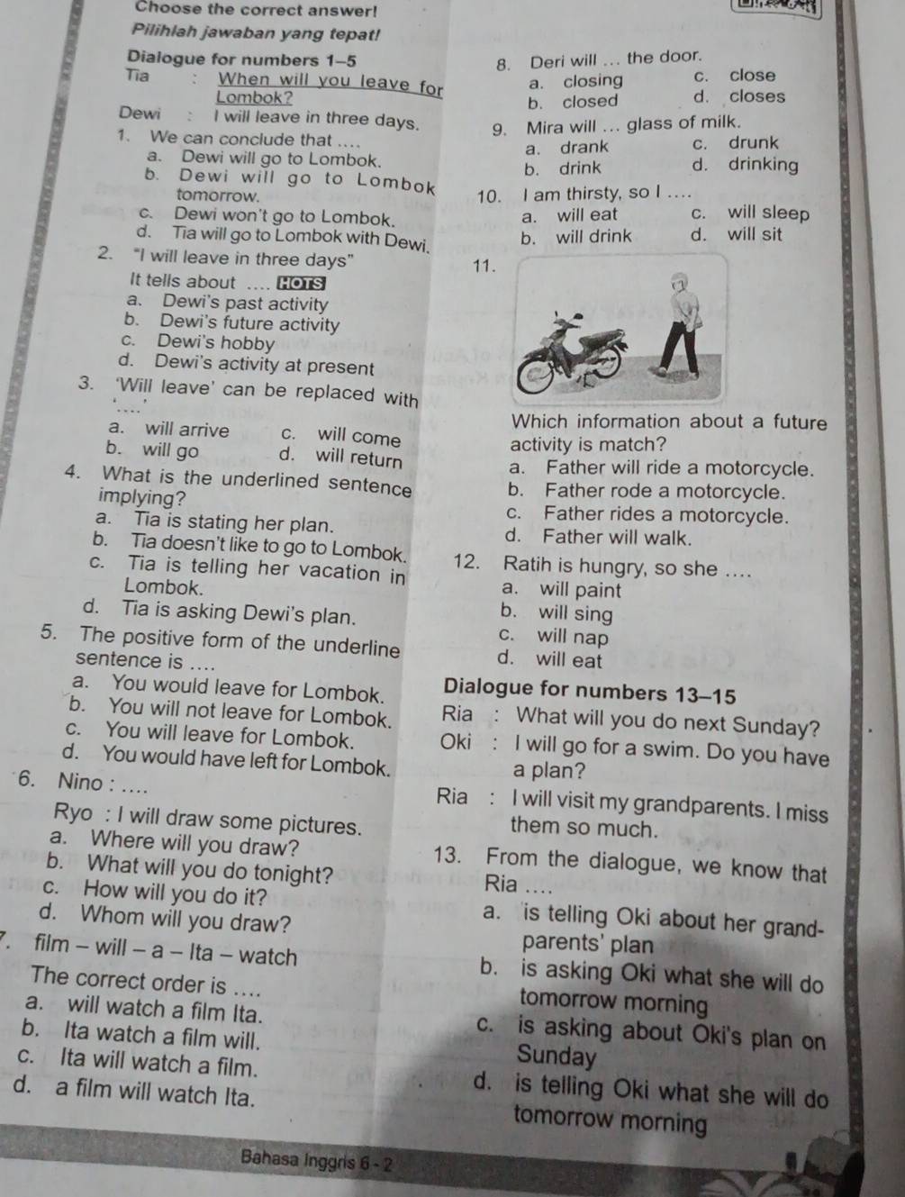 Choose the correct answer!
Pilihlah jawaban yang tepat!
Dialogue for numbers 1-5 8. Deri will .. the door.
Tia When will you leave for a. closing c. close
Lombok? d. closes
b. closed
Dewi : I will leave in three days. 9. Mira will ... glass of milk.
1. We can conclude that . c. drunk
a. Dewi will go to Lombok. a. drank
b. Dewi will go to Lombok b. drink d. drinking
tomorrow. 10. I am thirsty, so I ..
c. Dewi won't go to Lombok. c. will sleep
a. will eat
d. Tia will go to Lombok with Dewi. b. will drink d. will sit
2. “I will leave in three days”
11.
It tells about .... HOTS
a. Dewi's past activity
b. Dewi's future activity
c. Dewi's hobby
d. Dewi's activity at present
3. ‘Will leave’ can be replaced with
Which information about a future
a. will arrive c. will come
activity is match?
b. will go d. will return
a. Father will ride a motorcycle.
4. What is the underlined sentence b. Father rode a motorcycle.
implying? c. Father rides a motorcycle.
a. Tia is stating her plan. d. Father will walk.
b. Tia doesn't like to go to Lombok. 12. Ratih is hungry, so she …
c. Tia is telling her vacation in
a. will paint
Lombok. b. will sing
d. Tia is asking Dewi's plan. c. will nap
5. The positive form of the underline d. will eat
sentence is …..
a. You would leave for Lombok. Dialogue for numbers 13-15
b. You will not leave for Lombok. Ria : What will you do next Sunday?
c. You will leave for Lombok. Oki : I will go for a swim. Do you have
d. You would have left for Lombok. a plan?
6. Nino : .... Ria : I will visit my grandparents. I miss
Ryo : I will draw some pictures.
them so much.
a. Where will you draw? 13. From the dialogue, we know that
b. What will you do tonight? Ria ..
c. How will you do it? a. is telling Oki about her grand-
d. Whom will you draw?
parents' plan
7. film - will - a - Ita - watch b. is asking Oki what she will do
The correct order is .... tomorrow morning
a. will watch a film Ita. c. is asking about Oki's plan on
b. Ita watch a film will. Sunday
c. Ita will watch a film. d. is telling Oki what she will do
d. a film will watch Ita. tomorrow morning
Bahasa Inggris 6 - 2