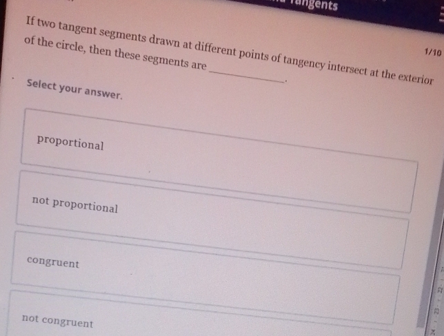 Tangents
If two tangent segments drawn at different points of tangency intersect at the exterior
1/10
of the circle, then these segments are _.
Select your answer.
proportional
not proportional
congruent
not congruent