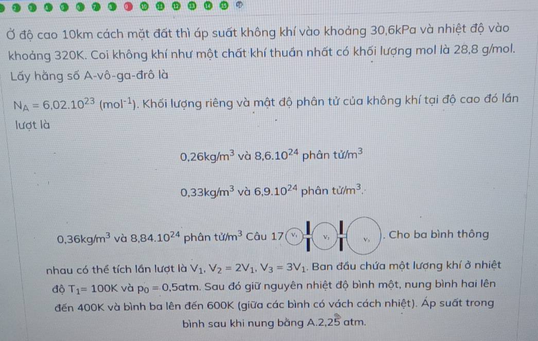 Ở độ cao 10km cách mặt đất thì áp suất không khí vào khoảng 30, 6kPa và nhiệt độ vào
khoảng 320K. Coi không khí như một chất khí thuần nhất có khối lượng mol là 28,8 g/mol.
Lấy hằng số A-vô-ga-đrô là
N_A=6,02.10^(23)(mol^(-1)). Khối lượng riêng và mật độ phân tử của không khí tại độ cao đó lần
lượt là
0, 26kg/m^3 và 8, 6.10^(24) phân tu/m^3
0,33kg/m^3 và 6, 9.10^(24) phân ti/m^3.
0,36kg/m^3 và 8,84.10^(24) 1 phân tu/m^3 Câu 17 V, V. Cho ba bình thông
nhau có thể tích lần lượt là V_1, V_2=2V_1, V_3=3V_1. Ban đầu chứa một lượng khí ở nhiệt
độ T_1=100K và p_0=0,5atm. Sau đó giữ nguyên nhiệt độ bình một, nung bình hai lên
đến 400K và bình ba lên đến 600K (giữa các bình có vách cách nhiệt). Áp suất trong
bình sau khi nung bằng A. 2,25 atm.