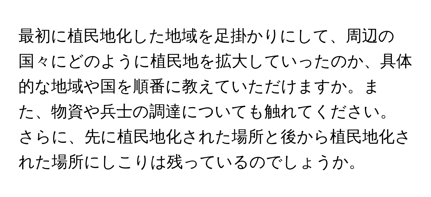 最初に植民地化した地域を足掛かりにして、周辺の国々にどのように植民地を拡大していったのか、具体的な地域や国を順番に教えていただけますか。また、物資や兵士の調達についても触れてください。さらに、先に植民地化された場所と後から植民地化された場所にしこりは残っているのでしょうか。