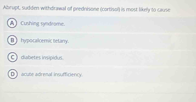 Abrupt, sudden withdrawal of prednisone (cortisol) is most likely to cause
A Cushing syndrome.
B hypocalcemic tetany.
Cdiabetes insipidus.
D acute adrenal insufficiency.