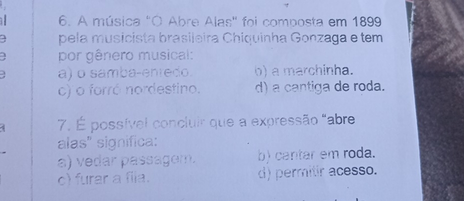 A música "O Abre Alas" foi composta em 1899
a pela musicista brasileira Chiquinha Gonzaga e tem
a por gênero musical:
a) o samba-enredo. b) a marchinha.
c) o forró nordestino. d) a cantiga de roda.
7. É possível concluir que a expressão "abre
alas" significa:
a) vedar passagem. b) cantar em roda.
c) furar a fila. d) permitir acesso.