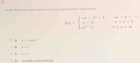 Locate the points of discontinuity in the piecewise function shown below
f(x)=beginarrayl -(x+1)^2+2;-∈fty <2 sqrt(x-1);2≤ x
A. x=-1 and 2
B. x=2
C. x=-1
D. no points of discontinuity