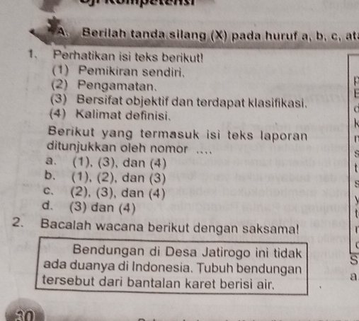 Berilah tanda silang (X) pada huruf a, b, c, atà
1. Perhatikan isi teks berikut!
(1) Pemikiran sendiri.
(2) Pengamatan.
(3) Bersifat objektif dan terdapat klasifikasi.

(4) Kalimat definisi.
Berikut yang termasuk isi teks laporan 
ditunjukkan oleh nomor ..
a. (1), (3), dan (4)

b. (1), (2), dan (3)
c. (2), (3), dan (4)
d. (3) dan (4)
2. Bacalah wacana berikut dengan saksama!
` 
Bendungan di Desa Jatirogo ini tidak s
ada duanya di Indonesia. Tubuh bendungan a
tersebut dari bantalan karet berisi air.
30