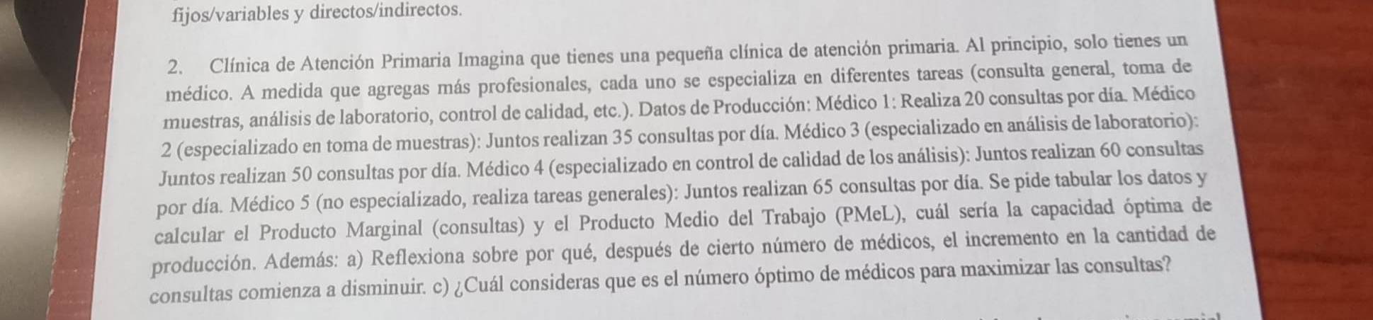 fijos/variables y directos/indirectos. 
2. Clínica de Atención Primaria Imagina que tienes una pequeña clínica de atención primaria. Al principio, solo tienes un 
médico. A medida que agregas más profesionales, cada uno se especializa en diferentes tareas (consulta general, toma de 
muestras, análisis de laboratorio, control de calidad, etc.). Datos de Producción: Médico 1: Realiza 20 consultas por día. Médico 
2 (especializado en toma de muestras): Juntos realizan 35 consultas por día. Médico 3 (especializado en análisis de laboratorio): 
Juntos realizan 50 consultas por día. Médico 4 (especializado en control de calidad de los análisis): Juntos realizan 60 consultas 
por día. Médico 5 (no especializado, realiza tareas generales): Juntos realizan 65 consultas por día. Se pide tabular los datos y 
calcular el Producto Marginal (consultas) y el Producto Medio del Trabajo (PMeL), cuál sería la capacidad óptima de 
producción. Además: a) Reflexiona sobre por qué, después de cierto número de médicos, el incremento en la cantidad de 
consultas comienza a disminuir. c) ¿Cuál consideras que es el número óptimo de médicos para maximizar las consultas?