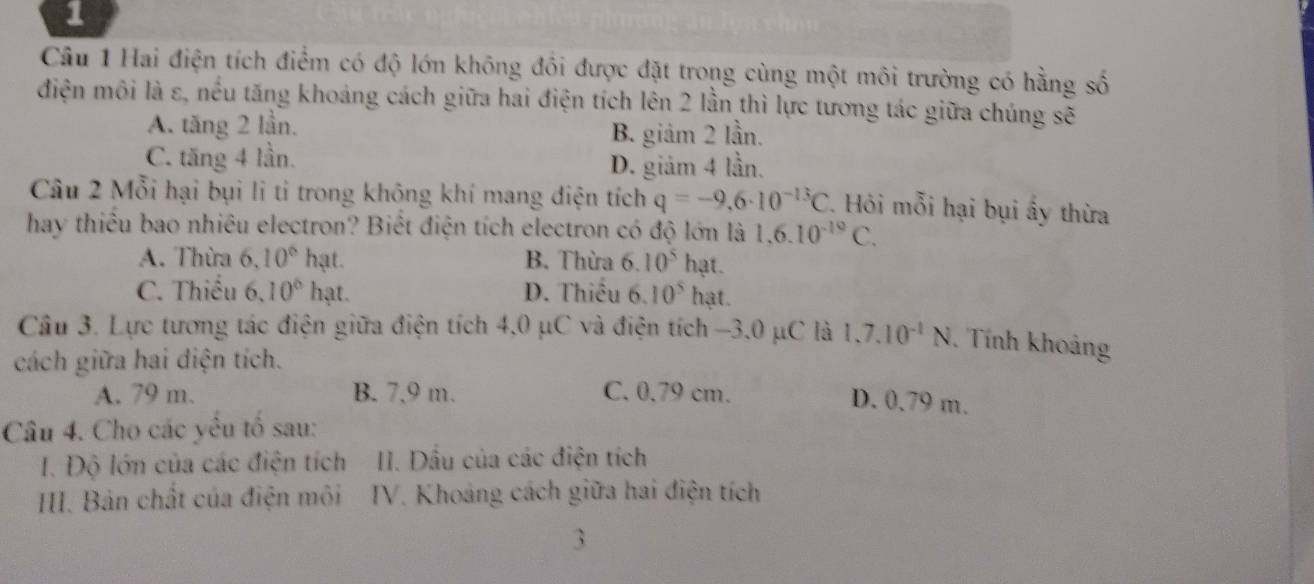 Hai điện tích điểm có độ lớn không đồi được đặt trong cùng một môi trường có hằng số
điện môi là ε, nều tăng khoảng cách giữa hai điện tích lên 2 lần thì lực tương tác giữa chúng sẽ
A. tăng 2 lần. B. giảm 2 lần.
C. tăng 4 lần. D. giảm 4 lần.
Câu 2 Mỗi hại bụi li tỉ trong không khí mang điện tích q=-9,6· 10^(-13)C. Hỏi mỗi hại bụi ấy thừa
hay thiểu bao nhiêu electron? Biết điện tích electron có độ lớn là 1, 6.10^(-19)C.
A. Thừa 6, 10^6 hạt. B. Thừa 6.10^5hat.
C. Thiếu 6.10^6 hạt. D. Thiếu 6.10^5hat. 
Câu 3. Lực tương tác điện giữa điện tích 4,0 μC và điện tích −3,0 μC là 1,7.10^(-1)N. Tính khoảng
cách giữa hai diện tích.
A. 79 m. B. 7,9 m. C. 0,79 cm.
D. 0,79 m.
Câu 4. Cho các yêu tổ sau:
I. Độ lớn của các điện tích II. Dầu của các điện tích
III. Bản chất của điện môi IV. Khoảng cách giữa hai điện tích
3