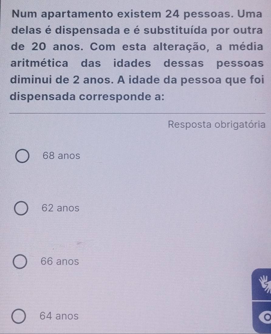 Num apartamento existem 24 pessoas. Uma
delas é dispensada e é substituída por outra
de 20 anos. Com esta alteração, a média
aritmética das idades dessas pessoas
diminui de 2 anos. A idade da pessoa que foi
dispensada corresponde a:
Resposta obrigatória
68 anos
62 anos
66 anos
64 anos