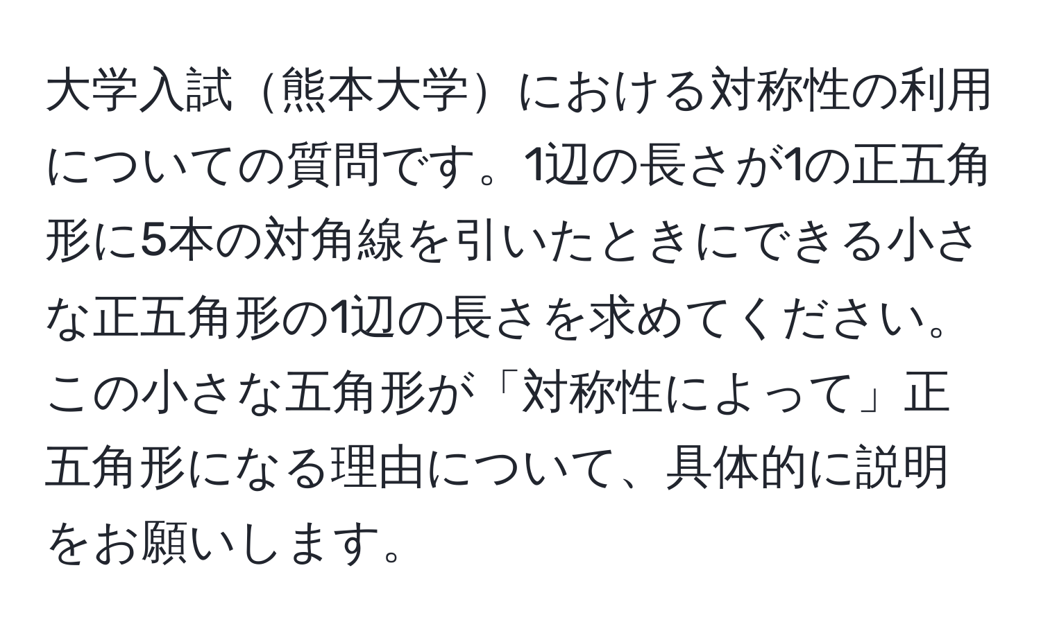 大学入試熊本大学における対称性の利用についての質問です。1辺の長さが1の正五角形に5本の対角線を引いたときにできる小さな正五角形の1辺の長さを求めてください。この小さな五角形が「対称性によって」正五角形になる理由について、具体的に説明をお願いします。