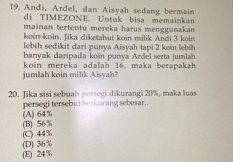 Andi, Ardel, dan Aisyah sedang bermain
di TIMEZONE. Untuk bisa memainkan
mainan tertentu mereka harus menggunakan
koin-koin. Jika diketahui koin milik Andi 3 koin
lebih sedikit dari punya Aisyah tapi 2 koin lebih
banyak daripada koin punya Ardel serta jumlah
koin mereka adalah 16, maka berapakah
jumlah koin milik Aisyah?
20. Jika sisi sebuah persegi dikurangi 20%, maka luas
persegi tersebut berkurang sebesar..
(A) 64%
(B) 56%
(C) 44%
(D) 36%
(E) 24%