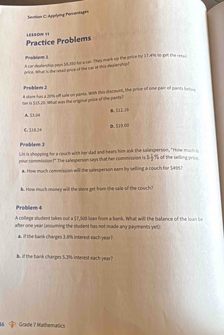 Applying Percentages
LESSON 11
Practice Problems
Problem 1
A car dealership pays $8,350 for a car. They mark up the price by 17.4% to get the retail
price. What is the retail price of the car at this dealership?
Problem 2
A store has a 20% off sale on pants. With this discount, the price of one pair of pants before
tax is $15.20. What was the original price of the pants?
A. $3.04 B. $12.16
C. $18.24 D. $19.00
Problem 3
Lin is shopping for a couch with her dad and hears him ask the salesperson, "How much is
your commission?" The salesperson says that her commission is 5 1/2 % of the selling price.
a. How much commission will the salesperson earn by selling a couch for $495?
b. How much money will the store get from the sale of the couch?
Problem 4
A college student takes out a $7,500 loan from a bank. What will the balance of the loan be
after one year (assuming the student has not made any payments yet):
a. if the bank charges 3.8% interest each year?
b. if the bank charges 5.3% interest each year?
36 Grade 7 Mathematics