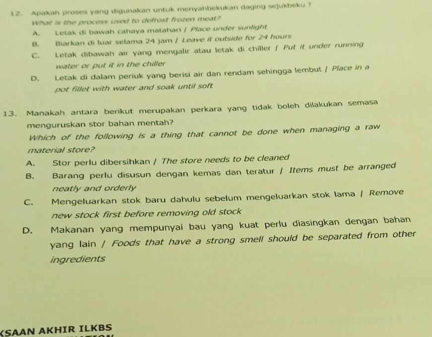 Apakah proses yang digunakan untuk menyahbekukan daging sejukbeku ?
What is the process used to defrost frozen meat?
A. Letak di bawah cahaya matahari | Place under sunlight
B. Biarkan di luar selama 24 jam / Leave it outside for 24 hours
C. Letak dibawah air yang mengalir atau letak di chiller / Put it under running
water or put it in the chiller
D. Letak di dalam periuk yang berisi air dan rendam sehingga lembut / Place in a
pot fillet with water and soak until soft 
13. Manakah antara berikut merupakan perkara yang tidak boleh dilakukan semasa
menguruskan stor bahan mentah?
Which of the following is a thing that cannot be done when managing a raw
material store?
A. Stor perlu dibersihkan / The store needs to be cleaned
B. Barang perlu disusun dengan kemas dan teratur / Items must be arranged
neatly and orderly
C. Mengeluarkan stok baru dahulu sebelum mengeluarkan stok lama / Remove
new stock first before removing old stock
D. Makanan yang mempunyai bau yang kuat perlu diasingkan dengan bahan
yang lain / Foods that have a strong smell should be separated from other
ingredients
KSAAN AKHIR ILKBS