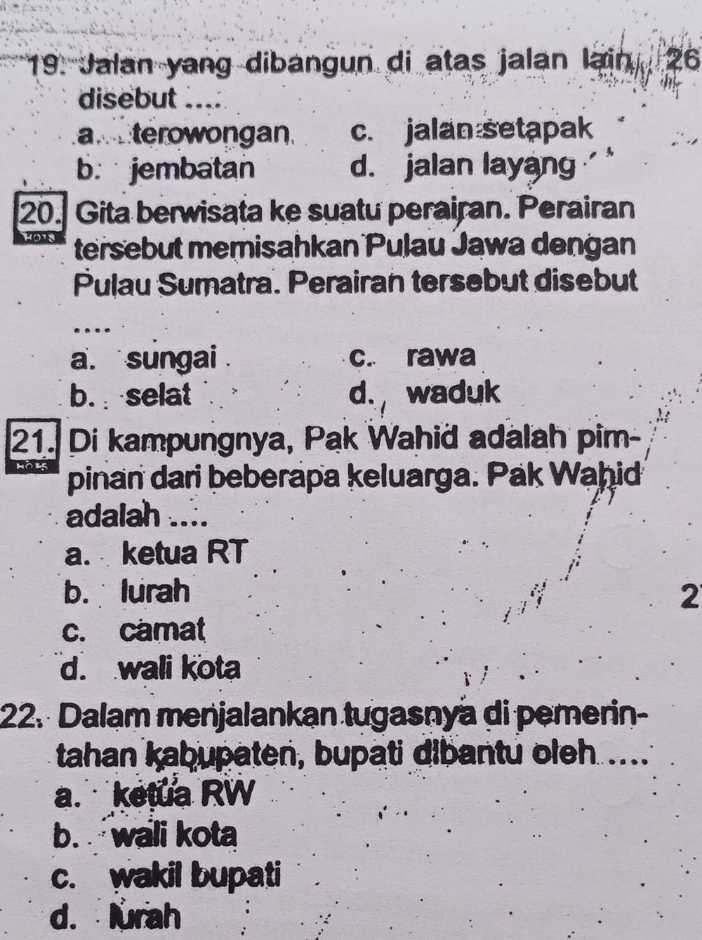 Jalan yang dibangun di atas jalan lain 26
disebut ....
a terowongan c. jalan setapak
b. jembatan d. jalan layang ''
20. Gita berwisata ke suatu perairan. Perairan
tersebut memisahkan Pulau Jawa dengan
Pulau Sumatra. Perairan tersebut disebut
a. sungai . c. rawa
b. selat d. waduk
21. Di kampungnya, Pak Wahid adalah pim-
pinan dari beberapa keluarga. Pak Waḥid
adalah ....
a. ketua RT
b. lurah 2
c. camat
d. wali kota
22. Dalam menjalankan tugasnyä di pemerin-
tahan kabupaten, bupati dibantu oleh ...
a. ketua RW
b. wali kota
c. wakil bupati
d. lurah